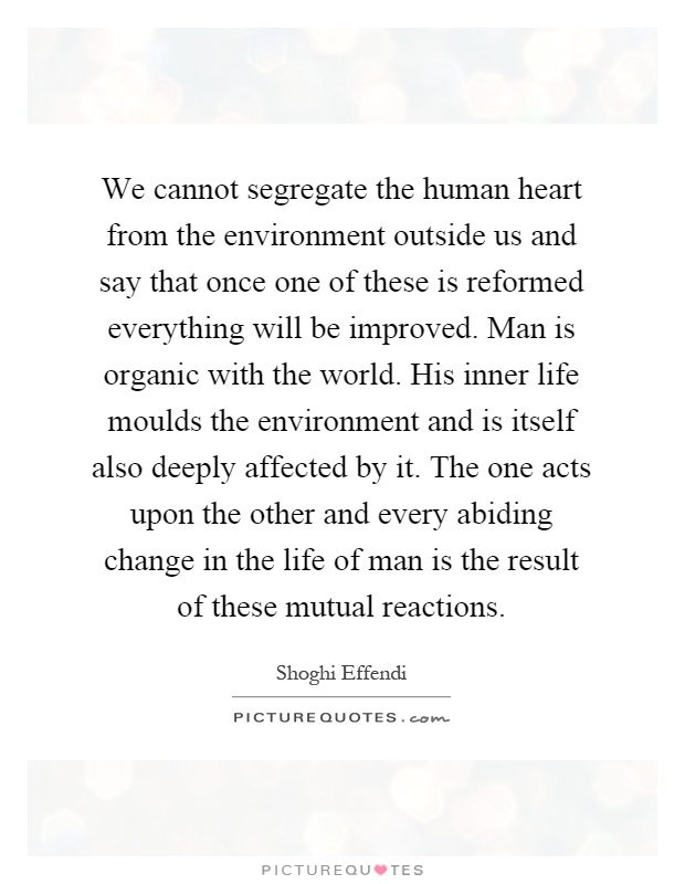 We cannot segregate the human heart from the environment outside us and say that once one of these is reformed everything will be improved. Man is organic with the world. His inner life moulds the environment and is itself also deeply affected by it. The one acts upon the other and every abiding change in the life of man is the result of these mutual reactions Picture Quote #1
