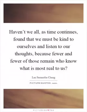 Haven’t we all, as time continues, found that we must be kind to ourselves and listen to our thoughts, because fewer and fewer of those remain who know what is most real to us? Picture Quote #1