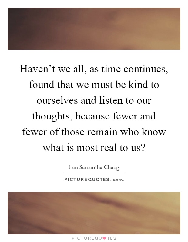 Haven't we all, as time continues, found that we must be kind to ourselves and listen to our thoughts, because fewer and fewer of those remain who know what is most real to us? Picture Quote #1