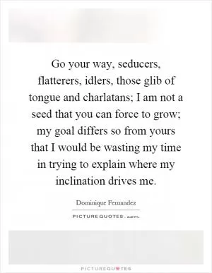 Go your way, seducers, flatterers, idlers, those glib of tongue and charlatans; I am not a seed that you can force to grow; my goal differs so from yours that I would be wasting my time in trying to explain where my inclination drives me Picture Quote #1