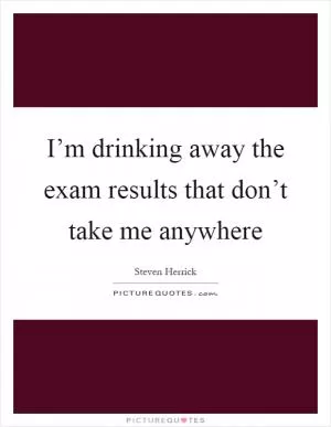 I’m drinking away the exam results that don’t take me anywhere Picture Quote #1