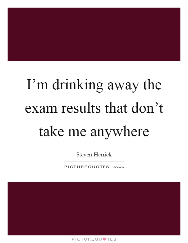 I'm drinking away the exam results that don't take me anywhere Picture Quote #1