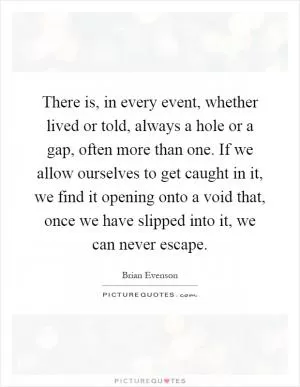 There is, in every event, whether lived or told, always a hole or a gap, often more than one. If we allow ourselves to get caught in it, we find it opening onto a void that, once we have slipped into it, we can never escape Picture Quote #1