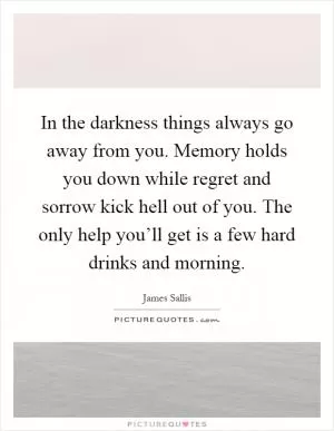 In the darkness things always go away from you. Memory holds you down while regret and sorrow kick hell out of you. The only help you’ll get is a few hard drinks and morning Picture Quote #1