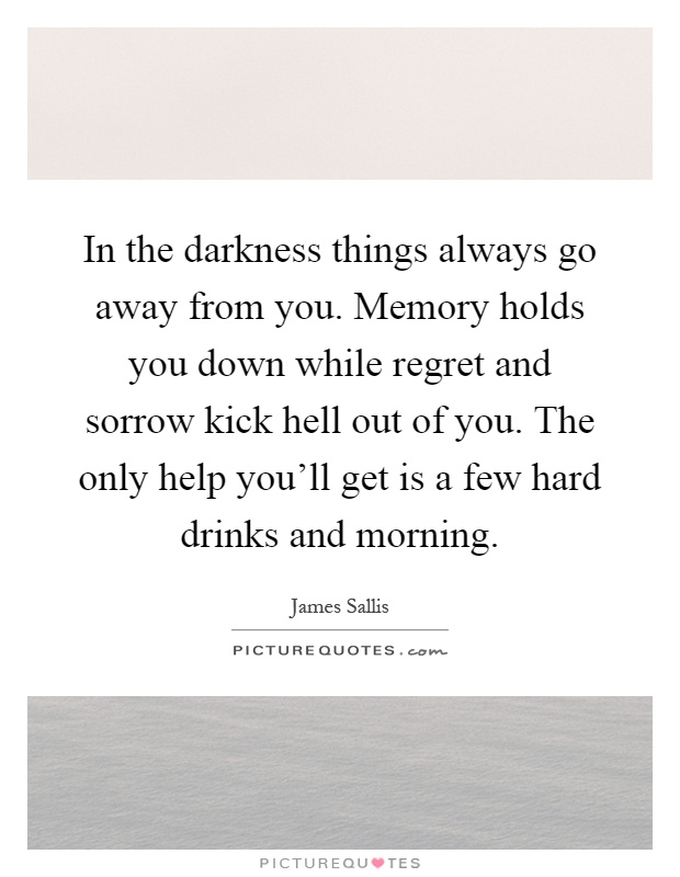 In the darkness things always go away from you. Memory holds you down while regret and sorrow kick hell out of you. The only help you'll get is a few hard drinks and morning Picture Quote #1