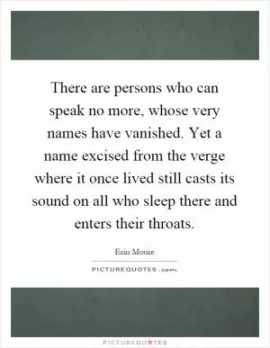 There are persons who can speak no more, whose very names have vanished. Yet a name excised from the verge where it once lived still casts its sound on all who sleep there and enters their throats Picture Quote #1