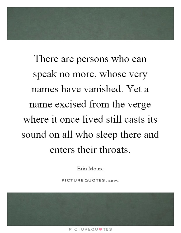 There are persons who can speak no more, whose very names have vanished. Yet a name excised from the verge where it once lived still casts its sound on all who sleep there and enters their throats Picture Quote #1