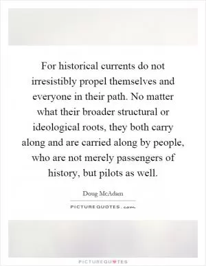 For historical currents do not irresistibly propel themselves and everyone in their path. No matter what their broader structural or ideological roots, they both carry along and are carried along by people, who are not merely passengers of history, but pilots as well Picture Quote #1