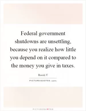 Federal government shutdowns are unsettling, because you realize how little you depend on it compared to the money you give in taxes Picture Quote #1