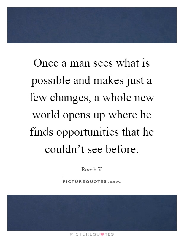 Once a man sees what is possible and makes just a few changes, a whole new world opens up where he finds opportunities that he couldn't see before Picture Quote #1