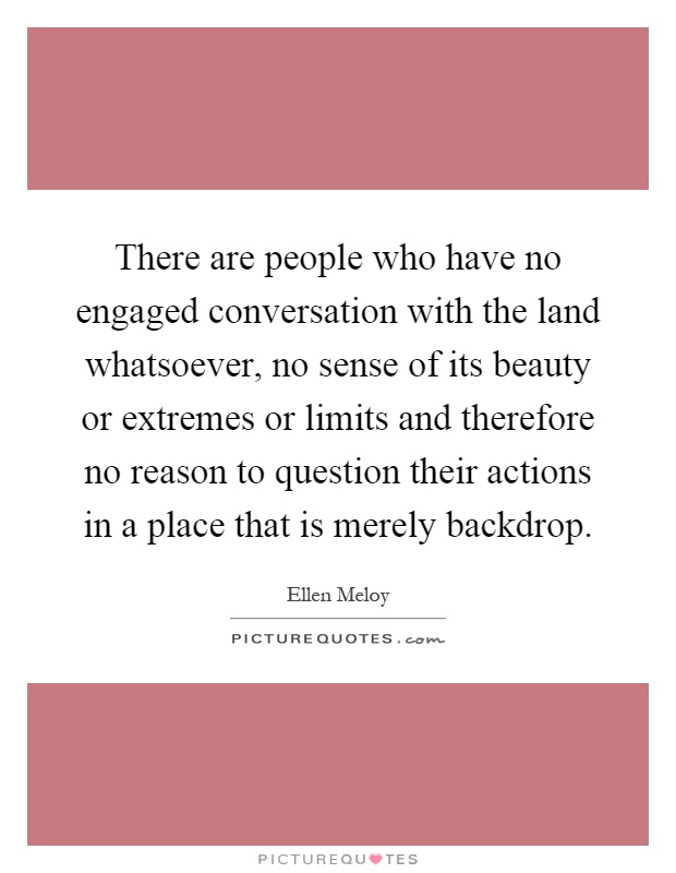 There are people who have no engaged conversation with the land whatsoever, no sense of its beauty or extremes or limits and therefore no reason to question their actions in a place that is merely backdrop Picture Quote #1