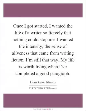 Once I got started, I wanted the life of a writer so fiercely that nothing could stop me. I wanted the intensity, the sense of aliveness that came from writing fiction. I’m still that way. My life is worth living when I’ve completed a good paragraph Picture Quote #1