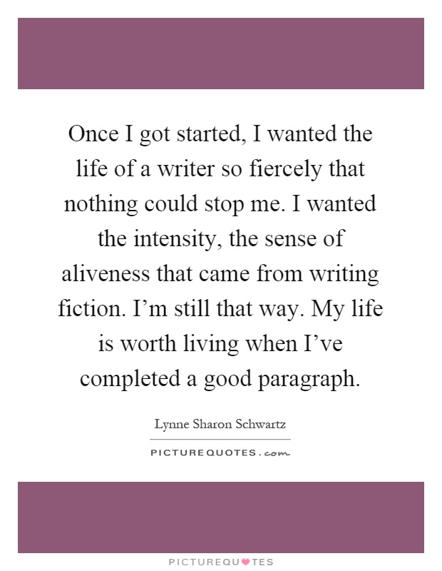 Once I got started, I wanted the life of a writer so fiercely that nothing could stop me. I wanted the intensity, the sense of aliveness that came from writing fiction. I'm still that way. My life is worth living when I've completed a good paragraph Picture Quote #1