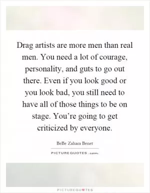 Drag artists are more men than real men. You need a lot of courage, personality, and guts to go out there. Even if you look good or you look bad, you still need to have all of those things to be on stage. You’re going to get criticized by everyone Picture Quote #1