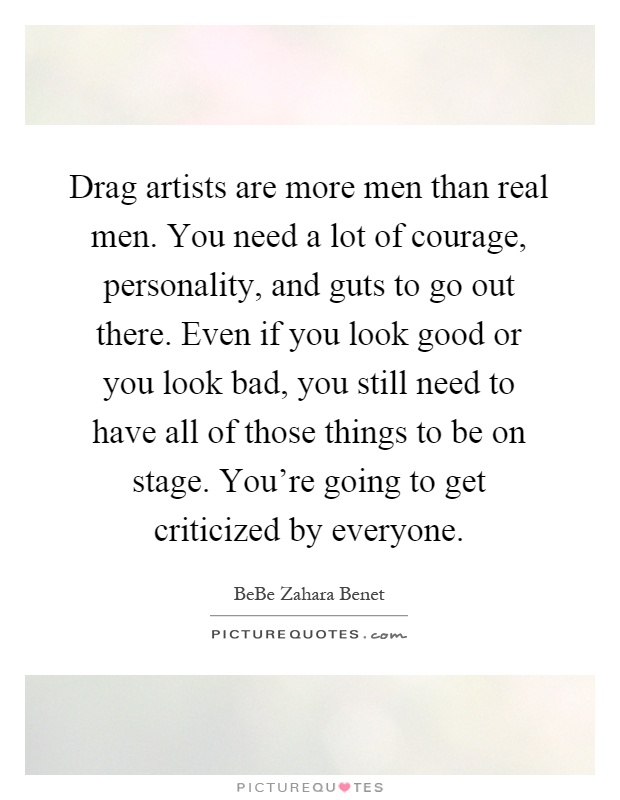 Drag artists are more men than real men. You need a lot of courage, personality, and guts to go out there. Even if you look good or you look bad, you still need to have all of those things to be on stage. You're going to get criticized by everyone Picture Quote #1