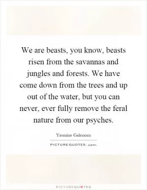 We are beasts, you know, beasts risen from the savannas and jungles and forests. We have come down from the trees and up out of the water, but you can never, ever fully remove the feral nature from our psyches Picture Quote #1