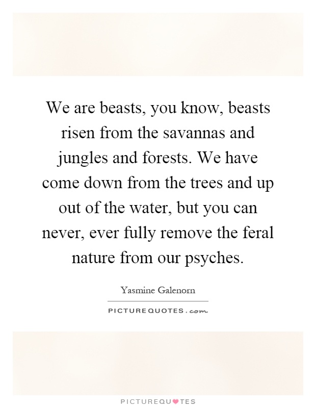 We are beasts, you know, beasts risen from the savannas and jungles and forests. We have come down from the trees and up out of the water, but you can never, ever fully remove the feral nature from our psyches Picture Quote #1