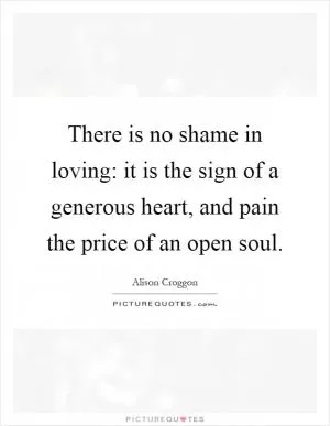 There is no shame in loving: it is the sign of a generous heart, and pain the price of an open soul Picture Quote #1