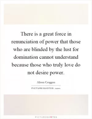 There is a great force in renunciation of power that those who are blinded by the lust for domination cannot understand because those who truly love do not desire power Picture Quote #1