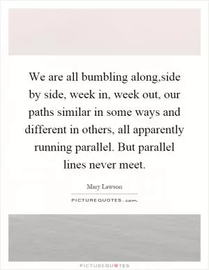 We are all bumbling along,side by side, week in, week out, our paths similar in some ways and different in others, all apparently running parallel. But parallel lines never meet Picture Quote #1