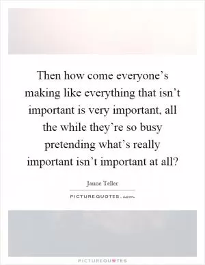 Then how come everyone’s making like everything that isn’t important is very important, all the while they’re so busy pretending what’s really important isn’t important at all? Picture Quote #1