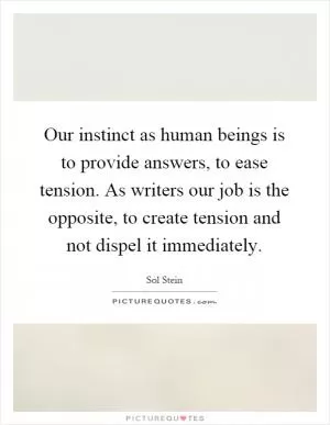 Our instinct as human beings is to provide answers, to ease tension. As writers our job is the opposite, to create tension and not dispel it immediately Picture Quote #1