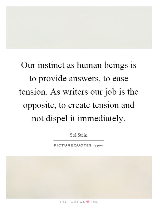 Our instinct as human beings is to provide answers, to ease tension. As writers our job is the opposite, to create tension and not dispel it immediately Picture Quote #1