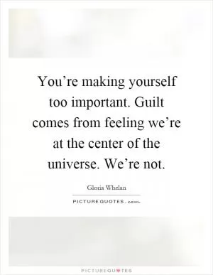 You’re making yourself too important. Guilt comes from feeling we’re at the center of the universe. We’re not Picture Quote #1