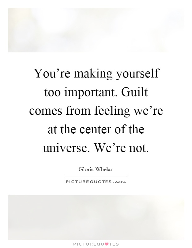 You're making yourself too important. Guilt comes from feeling we're at the center of the universe. We're not Picture Quote #1