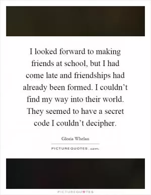 I looked forward to making friends at school, but I had come late and friendships had already been formed. I couldn’t find my way into their world. They seemed to have a secret code I couldn’t decipher Picture Quote #1
