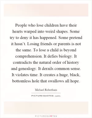 People who lose children have their hearts warped into weird shapes. Some try to deny it has happened. Some pretend it hasn’t. Losing friends or parents is not the same. To lose a child is beyond comprehension. It defies biology. It contradicts the natural order of history and genealogy. It derails common sense. It violates time. It creates a huge, black, bottomless hole that swallows all hope Picture Quote #1
