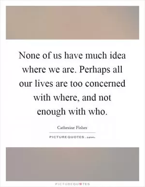 None of us have much idea where we are. Perhaps all our lives are too concerned with where, and not enough with who Picture Quote #1