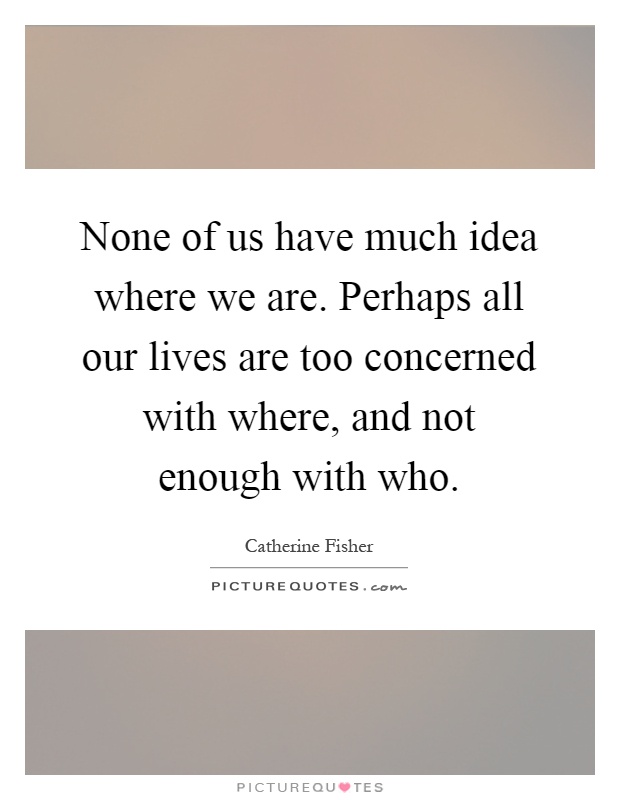 None of us have much idea where we are. Perhaps all our lives are too concerned with where, and not enough with who Picture Quote #1