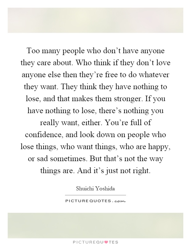 Too many people who don't have anyone they care about. Who think if they don't love anyone else then they're free to do whatever they want. They think they have nothing to lose, and that makes them stronger. If you have nothing to lose, there's nothing you really want, either. You're full of confidence, and look down on people who lose things, who want things, who are happy, or sad sometimes. But that's not the way things are. And it's just not right Picture Quote #1