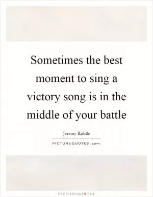 Sometimes the best moment to sing a victory song is in the middle of your battle Picture Quote #1