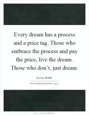 Every dream has a process and a price tag. Those who embrace the process and pay the price, live the dream. Those who don’t, just dream Picture Quote #1
