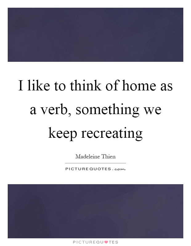 I like to think of home as a verb, something we keep recreating Picture Quote #1