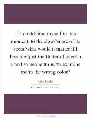 If I could/bind myself to this moment, to the slow//snare of its scent/what would it matter if I became//just the flutter of page/in a text someone turns//to examine me/in the wrong color? Picture Quote #1