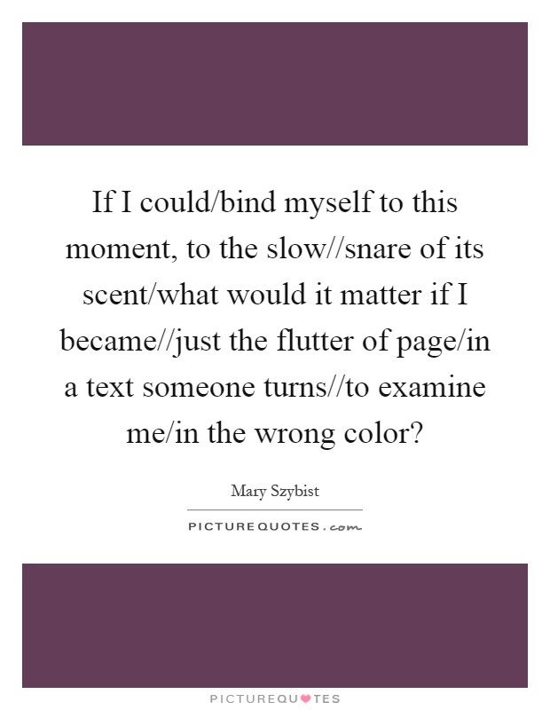 If I could/bind myself to this moment, to the slow//snare of its scent/what would it matter if I became//just the flutter of page/in a text someone turns//to examine me/in the wrong color? Picture Quote #1
