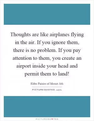 Thoughts are like airplanes flying in the air. If you ignore them, there is no problem. If you pay attention to them, you create an airport inside your head and permit them to land! Picture Quote #1