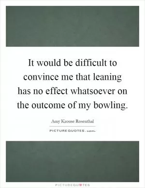 It would be difficult to convince me that leaning has no effect whatsoever on the outcome of my bowling Picture Quote #1