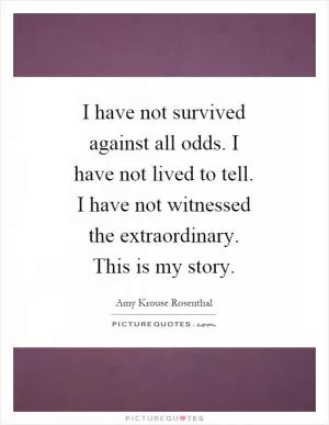 I have not survived against all odds. I have not lived to tell. I have not witnessed the extraordinary. This is my story Picture Quote #1