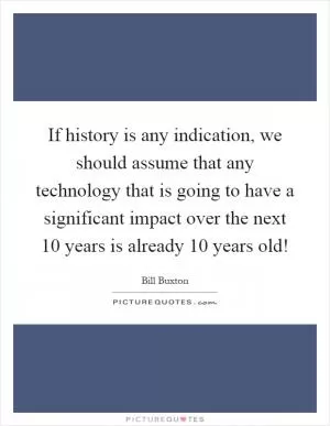 If history is any indication, we should assume that any technology that is going to have a significant impact over the next 10 years is already 10 years old! Picture Quote #1