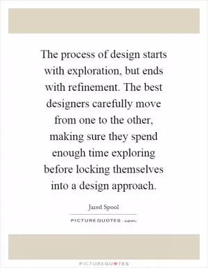 The process of design starts with exploration, but ends with refinement. The best designers carefully move from one to the other, making sure they spend enough time exploring before locking themselves into a design approach Picture Quote #1