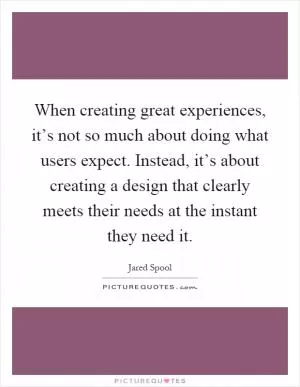 When creating great experiences, it’s not so much about doing what users expect. Instead, it’s about creating a design that clearly meets their needs at the instant they need it Picture Quote #1