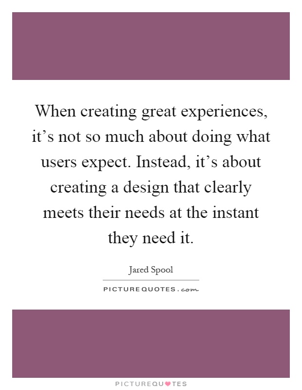 When creating great experiences, it's not so much about doing what users expect. Instead, it's about creating a design that clearly meets their needs at the instant they need it Picture Quote #1