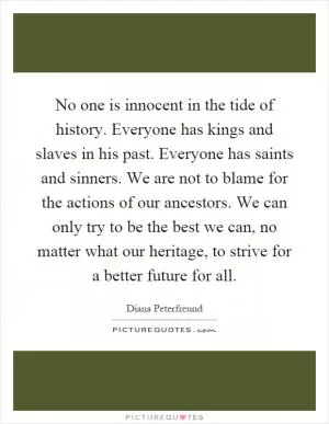 No one is innocent in the tide of history. Everyone has kings and slaves in his past. Everyone has saints and sinners. We are not to blame for the actions of our ancestors. We can only try to be the best we can, no matter what our heritage, to strive for a better future for all Picture Quote #1