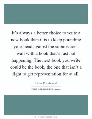 It’s always a better choice to write a new book than it is to keep pounding your head against the submissions wall with a book that’s just not happening. The next book you write could be the book, the one that isn’t a fight to get representation for at all Picture Quote #1