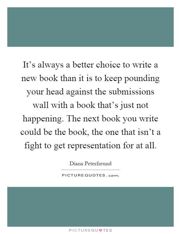 It's always a better choice to write a new book than it is to keep pounding your head against the submissions wall with a book that's just not happening. The next book you write could be the book, the one that isn't a fight to get representation for at all Picture Quote #1