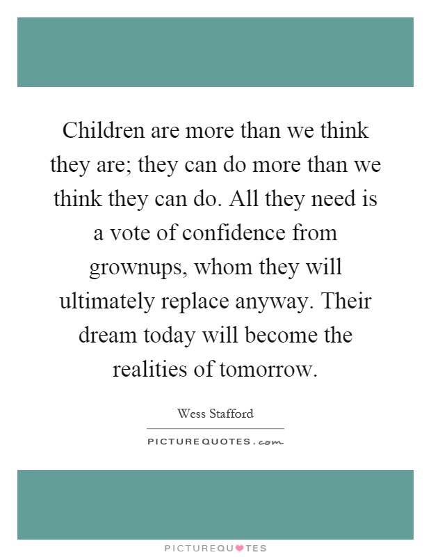Children are more than we think they are; they can do more than we think they can do. All they need is a vote of confidence from grownups, whom they will ultimately replace anyway. Their dream today will become the realities of tomorrow Picture Quote #1